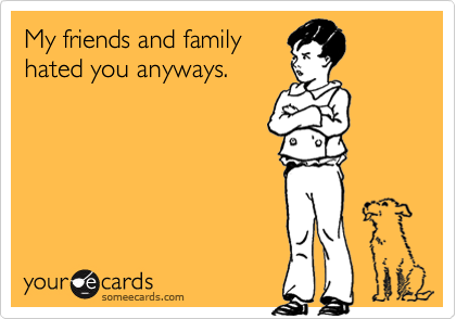 My friends and family
hated you anyways.