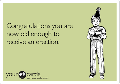 Congratulations you arenow old enough toreceive an erection.