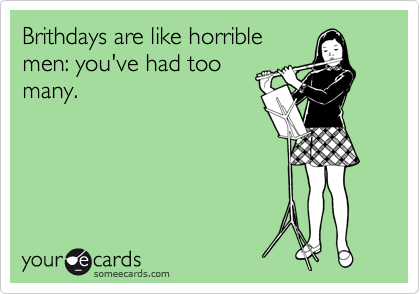 Brithdays are like horrible
men: you've had too
many.