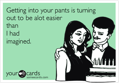 Getting into your pants is turning out to be alot easierthanI hadimagined.