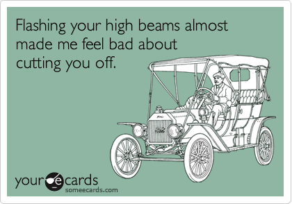 Flashing your high beams almost made me feel bad aboutcutting you off.