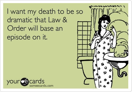 I want my death to be so
dramatic that Law &
Order will base an
episode on it.