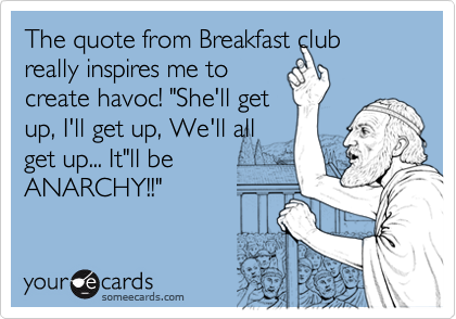 The quote from Breakfast club really inspires me tocreate havoc! "She'll getup, I'll get up, We'll allget up... It"ll beANARCHY!!"