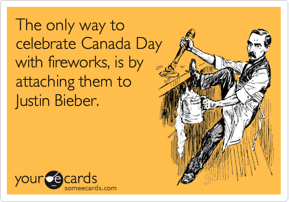 The only way to
celebrate Canada Day
with fireworks, is by
attaching them to
Justin Bieber.