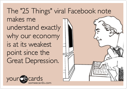 The "25 Things" viral Facebook note makes me
understand exactly
why our economy
is at its weakest
point since the
Great Depression.