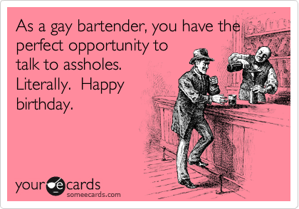 As a gay bartender, you have the
perfect opportunity to
talk to assholes.
Literally.  Happy
birthday.