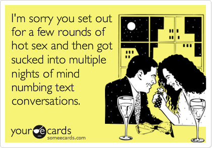 I'm sorry you set outfor a few rounds ofhot sex and then gotsucked into multiple nights of mindnumbing textconversations.