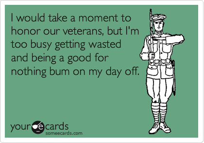 I would take a moment to
honor our veterans, but I'm
too busy getting wasted
and being a good for
nothing bum on my day off.