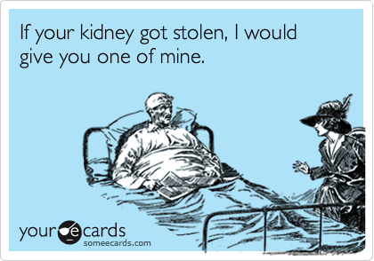 If your kidney got stolen, I would give you one of mine.