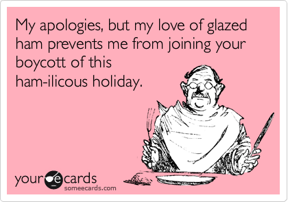 My apologies, but my love of glazed ham prevents me from joining your boycott of thisham-ilicous holiday.