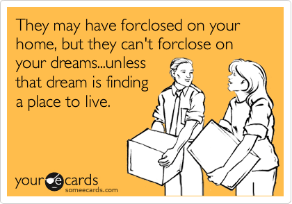 They may have forclosed on your home, but they can't forclose on your dreams...unless
that dream is finding
a place to live.
