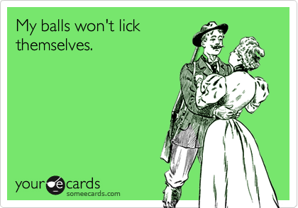 My balls won't lick
themselves.