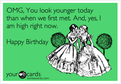 OMG, You look younger today than when we first met. And, yes, I am high right now.

Happy Birthday