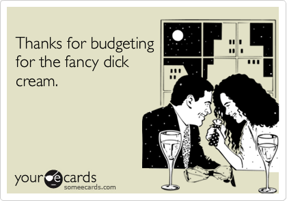 
Thanks for budgeting
for the fancy dick
cream.