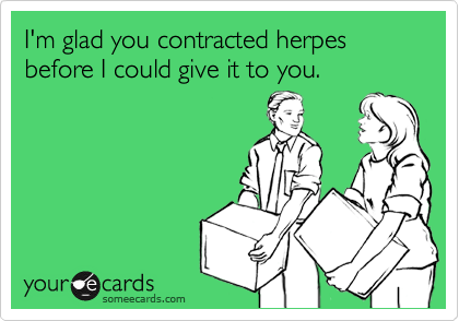 I'm glad you contracted herpes before I could give it to you.