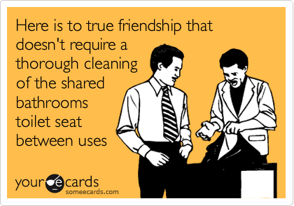 Here is to true friendship that doesn't require a
thorough cleaning
of the shared
bathrooms
toilet seat
between uses