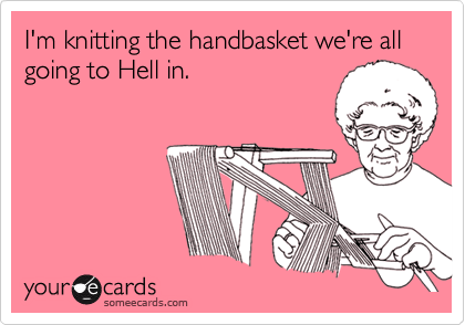 I'm knitting the handbasket we're all going to Hell in.