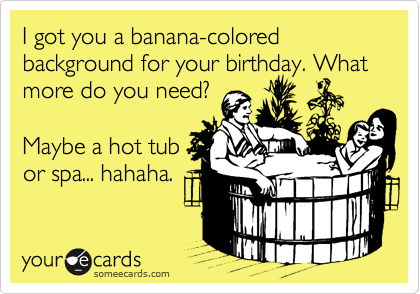 I got you a banana-colored background for your birthday. What
more do you need?

Maybe a hot tub
or spa... hahaha.