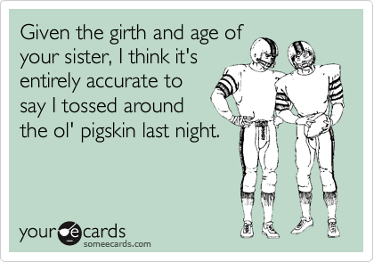 Given the girth and age of
your sister, I think it's
entirely accurate to
say I tossed around
the ol' pigskin last night.
