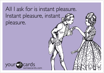 All I ask for is instant pleasure.
Instant pleasure, instant
pleasure.
