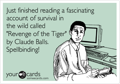 Just finished reading a fascinating account of survival in
the wild called
"Revenge of the Tiger"
by Claude Balls.
Spellbinding!
