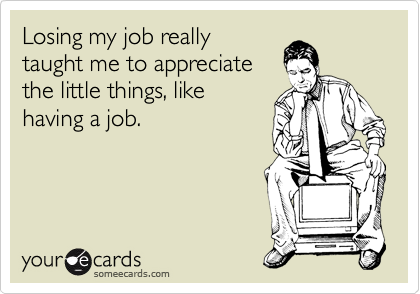 Losing my job really 
taught me to appreciate
the little things, like 
having a job.