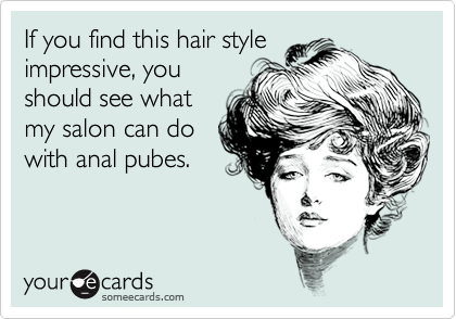 If you find this hair style
impressive, you
should see what
my salon can do
with anal pubes.