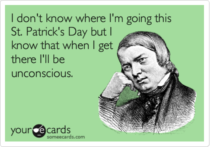 I don't know where I'm going this St. Patrick's Day but I
know that when I get
there I'll be
unconscious.