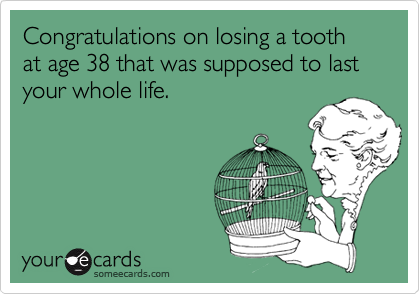 Congratulations on losing a tooth at age 38 that was supposed to last your whole life.