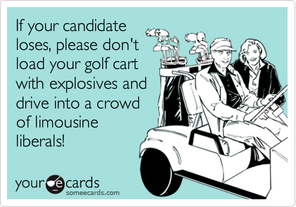 If your candidate
loses, please don't
load your golf cart
with explosives and
drive into a crowd
of limousine
liberals!