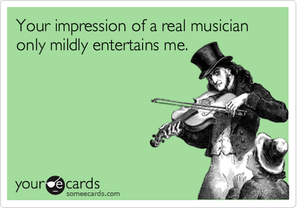 Your impression of a real musician only mildly entertains me.
