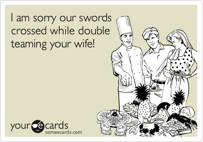 I am sorry our swords
crossed while double
teaming your wife!