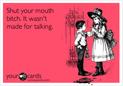 Shut your mouth
bitch. It wasn't
made for talking.
