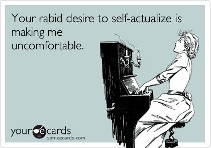 Your rabid desire to self-actualize is
making me
uncomfortable.