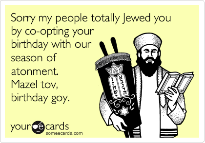 Sorry my people totally Jewed you by co-opting your
birthday with our
season of
atonment.
Mazel tov,
birthday goy.
