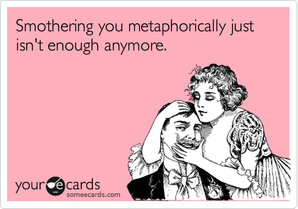 Smothering you metaphorically just isn't enough anymore.