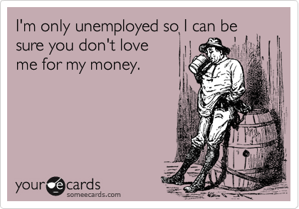 I'm only unemployed so I can besure you don't loveme for my money.