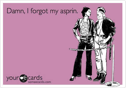 Damn, I forgot my asprin.