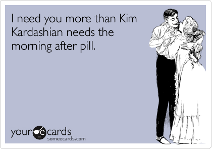 I need you more than Kim
Kardashian needs the
morning after pill.