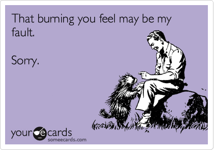 That burning you feel may be my fault. 

Sorry.
