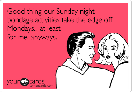Good thing our Sunday night bondage activities take the edge off Mondays... at least
for me, anyways.