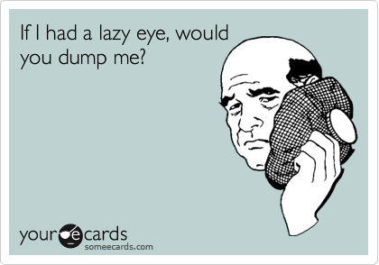 If I had a lazy eye, would
you dump me?