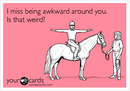 I miss being awkward around you.  Is that weird?