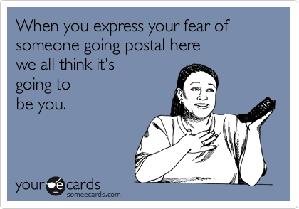 When you express your fear ofsomeone going postal here we all think it's going tobe you.