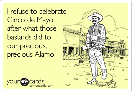 I refuse to celebrate
Cinco de Mayo
after what those 
bastards did to
our precious,
precious Alamo. 