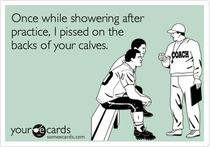 Once while showering after
practice, I pissed on the
backs of your calves.