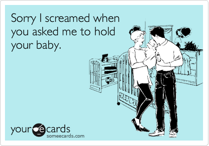 Sorry I screamed when
you asked me to hold
your baby.