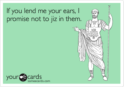 If you lend me your ears, I
promise not to jiz in them.