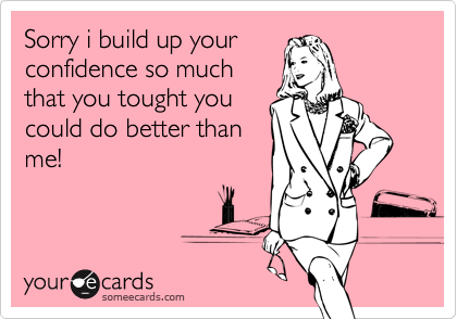 Sorry i build up your
confidence so much
that you tought you
could do better than
me!