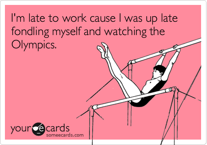 I'm late to work cause I was up late fondling myself and watching the Olympics.